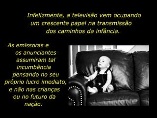 Infelizmente, a televisão vem ocupando um crescente papel na transmissão  dos caminhos da infância.  As emissoras e  os anunciantes assumiram tal incumbência  pensando no seu próprio lucro imediato,  e não nas crianças ou no futuro da nação.  