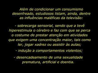 Além de condicionar um consumismo desenfreado, estudiosos listam, ainda, dentre as influências maléficas da televisão: - sobrecarga sensorial, sendo que a tevê hiperestimula o cérebro e faz com que se perca o costume de prestar atenção em atividades que exigem uma concentração maior, tais como ler, jogar xadrez ou assistir às aulas; - indução a comportamentos violentos; - desencadeamento de uma sexualidade prematura, artificial e doentia. 