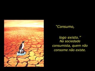 “ Consumo,  logo existo.” Na sociedade consumista, quem não consome não existe. 