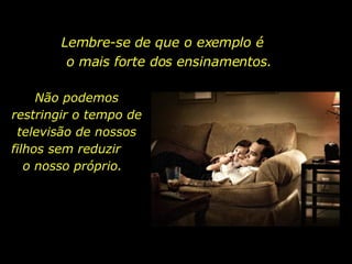 Lembre-se de que o exemplo é  o mais forte dos ensinamentos. Não podemos restringir o tempo de televisão de nossos filhos sem reduzir  o nosso próprio.  