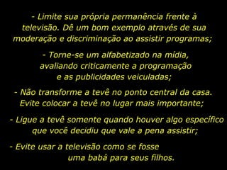 - Limite sua própria permanência frente à televisão. Dê um bom exemplo através de sua moderação e discriminação ao assistir programas;  - Torne-se um alfabetizado na mídia, avaliando criticamente a programação e as publicidades veiculadas;  - Não transforme a tevê no ponto central da casa. Evite colocar a tevê no lugar mais importante;  - Ligue a tevê somente quando houver algo específico que você decidiu que vale a pena assistir;  - Evite usar a televisão como se fosse  uma babá para seus filhos. 