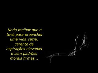 Nada melhor que a tevê para preencher uma vida vazia,  carente de aspirações elevadas e sem padrões morais firmes... 