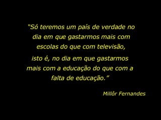 “ Só teremos um país de verdade no dia em que gastarmos mais com escolas do que com televisão, isto é, no dia em que gastarmos mais com a educação do que com a falta de educação.” Millôr Fernandes 