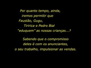 Por quanto tempo, ainda,  iremos permitir que  Faustão, Gugu,  Tiririca e Pedro Bial  “eduquem” as nossas crianças...?  Sabendo que o compromisso deles é com os anunciantes, o seu trabalho, impulsionar as vendas. 