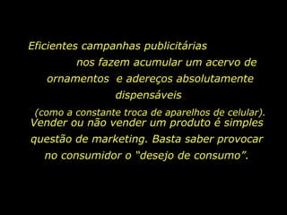 Eficientes campanhas publicitárias  nos fazem acumular um acervo de ornamentos  e adereços absolutamente dispensáveis   (como a constante troca de aparelhos de celular). Vender ou não vender um produto é simples questão de marketing. Basta saber provocar no consumidor o “desejo de consumo”. 