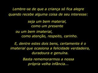 Lembre-se de que a criança só fica alegre quando recebe alguma coisa de seu interesse: seja um bem material, como um presente ou um bem imaterial,  como atenção, respeito, carinho. E, dentre estes dois bens, certamente é o imaterial que ocasiona a felicidade verdadeira, duradoura e genuína. Basta rememorarmos a nossa própria velha infância... 