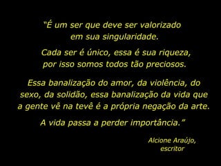 “ É um ser que deve ser valorizado  em sua singularidade.  Cada ser é único, essa é sua riqueza, por isso somos todos tão preciosos.  Essa banalização do amor, da violência, do sexo, da solidão, essa banalização da vida que a gente vê na tevê é a própria negação da arte.  A vida passa a perder importância.”  Alcione Araújo, escritor 
