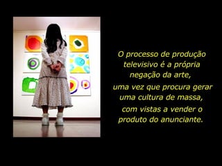 O processo de produção televisivo é a própria negação da arte,  uma vez que procura gerar uma cultura de massa,  com vistas a vender o produto do anunciante.  