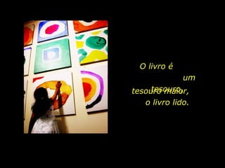 O livro é  um tesouro, tesouro maior,  o livro lido. 