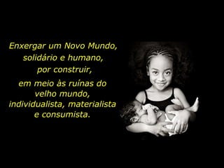 Enxergar um Novo Mundo,  solidário e humano,  por construir, em meio às ruínas do velho mundo, individualista, materialista e consumista. 