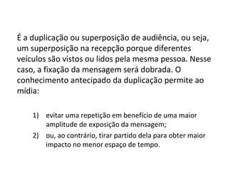 É a duplicação ou superposição de audiência, ou seja, um superposição na recepção porque diferentes veículos são vistos ou lidos pela mesma pessoa. Nesse caso, a fixação da mensagem será dobrada. O conhecimento antecipado da duplicação permite ao mídia: evitar uma repetição em benefício de uma maior amplitude de exposição da mensagem; ou, ao contrário, tirar partido dela para obter maior impacto no menor espaço de tempo.  