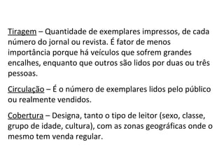 Tiragem  – Quantidade de exemplares impressos, de cada número do jornal ou revista. É fator de menos importância porque há veículos que sofrem grandes encalhes, enquanto que outros são lidos por duas ou três pessoas. Circulação  – É o número de exemplares lidos pelo público ou realmente vendidos. Cobertura  – Designa, tanto o tipo de leitor (sexo, classe, grupo de idade, cultura), com as zonas geográficas onde o mesmo tem venda regular. 