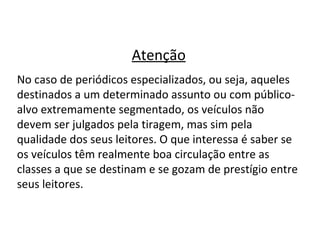 Atenção No caso de periódicos especializados, ou seja, aqueles destinados a um determinado assunto ou com público-alvo extremamente segmentado, os veículos não devem ser julgados pela tiragem, mas sim pela qualidade dos seus leitores. O que interessa é saber se os veículos têm realmente boa circulação entre as classes a que se destinam e se gozam de prestígio entre seus leitores. 