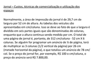 Jornal – Custos, técnicas de comercialização e utilização dos espaços Normalmente, a área de impressão do jornal é de 29,7 cm de largura por 52 cm de altura. As tabelas dos veículos são apresentadas em cm/coluna. Isso se deve ao fato de que a largura é dividida em seis partes iguais que são denominadas de colunas, enquanto que a altura continua sendo medida por cm. O total de uma página de jornal é, portanto, de 312 cm/coluna - 52 cm X 6 colunas. Se alguém for programar um anúncio de ¼ de página, terá de multiplicar as 3 colunas (1/2 vertical da página) por 26 cm (metade horizontal da página), o que totaliza um anúncio de 78 cm/col. Se o preço do jornal for, por exemplo, R$ 100 o cm/coluna, o preço do anúncio será R$ 7.800,00.  