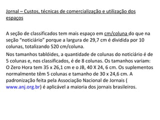 Jornal – Custos, técnicas de comercialização e utilização dos espaços A seção de classificados tem mais espaço em  cm/coluna  do que na seção “noticiário” porque a largura de 29,7 cm é dividida por 10 colunas, totalizando 520 cm/coluna.  Nos tamanhos tablóides, a quantidade de colunas do noticiário é de 5 colunas e, nos classificados, é de 8 colunas. Os tamanhos variam: O Zero Hora tem 35 x 26,1 cm e o JB, 40 X 24, 6 cm. Os suplementos normalmente têm 5 colunas e tamanho de 30 x 24,6 cm. A padronização feita pela Associação Nacional de Jornais ( www.anj.org.br ) é aplicável a maioria dos jornais brasileiros. 