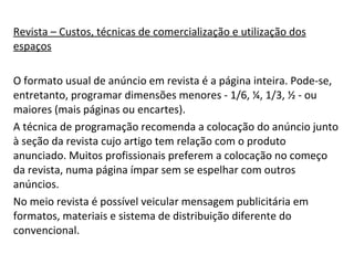 Revista – Custos, técnicas de comercialização e utilização dos espaços O formato usual de anúncio em revista é a página inteira. Pode-se, entretanto, programar dimensões menores - 1/6, ¼, 1/3, ½ - ou maiores (mais páginas ou encartes). A técnica de programação recomenda a colocação do anúncio junto à seção da revista cujo artigo tem relação com o produto anunciado. Muitos profissionais preferem a colocação no começo da revista, numa página ímpar sem se espelhar com outros anúncios. No meio revista é possível veicular mensagem publicitária em formatos, materiais e sistema de distribuição diferente do convencional.  