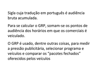 Sigla cuja tradução em português é audiência bruta acumulada.  Para se calcular o GRP, somam-se os pontos de audiência dos horários em que os comerciais é veiculado. O GRP é usado, dentre outras coisas, para medir a pressão publicitária, selecionar programa e veículos e comparar os “pacotes fechados” oferecidos pelos veículos 