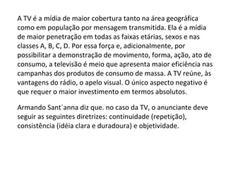 A TV é a mídia de maior cobertura tanto na área geográfica como em população por mensagem transmitida. Ela é a mídia de maior penetração em todas as faixas etárias, sexos e nas classes A, B, C, D. Por essa força e, adicionalmente, por possibilitar a demonstração de movimento, forma, ação, ato de consumo, a televisão é meio que apresenta maior eficiência nas campanhas dos produtos de consumo de massa. A TV reúne, às vantagens do rádio, o apelo visual. O único aspecto negativo é que requer o maior investimento em termos absolutos. Armando Sant´anna diz que. no caso da TV, o anunciante deve seguir as seguintes diretrizes: continuidade (repetição), consistência (idéia clara e duradoura) e objetividade. 