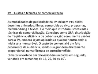 TV – Custos e técnicas de comercialização As modalidades de publicidade na TV incluem VTs, slides, desenhos animados, filmes, comerciais ao vivo, programas, merchandising e textos. É o meio que introduziu sofisticadas técnicas de comercialização. Conceitos como GRP, distribuição de freqüência, eficiência de cobertura,são comumente usados para a TV, embora sejam aplicados a qualquer outro onde a mídia seja mensurável. O custo do comercial é um fato decorrente da audiência, sendo sua grandeza diretamente proporcional, numa fórmula de custo/benefício.  O material exibido em televisão têm unidades em segundo, variando em tamanhos de 15, 20, 30 ou 60´.  