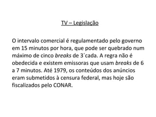 TV – Legislação O intervalo comercial é regulamentado pelo governo em 15 minutos por hora, que pode ser quebrado num máximo de cinco  breaks  de 3´cada. A regra não é obedecida e existem emissoras que usam  breaks  de 6 a 7 minutos. Até 1979, os conteúdos dos anúncios eram submetidos à censura federal, mas hoje são fiscalizados pelo CONAR.  