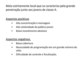 Meio estritamente local que se caracteriza pela grande penetração junto aos jovens de classe A.  Aspectos positivos Alta concentração à mensagem Alta seletividade do público jovem Baixo investimento absoluto Aspectos negativos  Baixa cobertura Necessidade de programação em um grande número de salas Dificuldade de controle e fiscalização. 