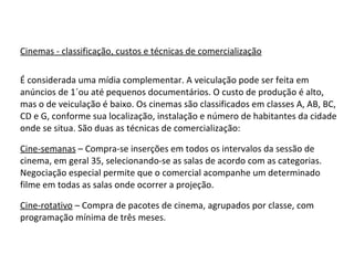 Cinemas - classificação, custos e técnicas de comercialização É considerada uma mídia complementar. A veiculação pode ser feita em anúncios de 1´ou até pequenos documentários. O custo de produção é alto, mas o de veiculação é baixo. Os cinemas são classificados em classes A, AB, BC, CD e G, conforme sua localização, instalação e número de habitantes da cidade onde se situa. São duas as técnicas de comercialização: Cine-semanas  – Compra-se inserções em todos os intervalos da sessão de cinema, em geral 35, selecionando-se as salas de acordo com as categorias. Negociação especial permite que o comercial acompanhe um determinado filme em todas as salas onde ocorrer a projeção. Cine-rotativo  – Compra de pacotes de cinema, agrupados por classe, com programação mínima de três meses. 