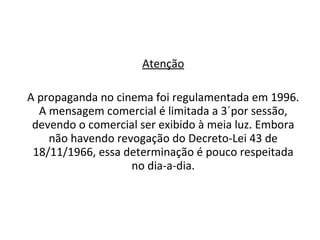 Atenção A propaganda no cinema foi regulamentada em 1996. A mensagem comercial é limitada a 3´por sessão, devendo o comercial ser exibido à meia luz. Embora não havendo revogação do Decreto-Lei 43 de 18/11/1966, essa determinação é pouco respeitada no dia-a-dia. 