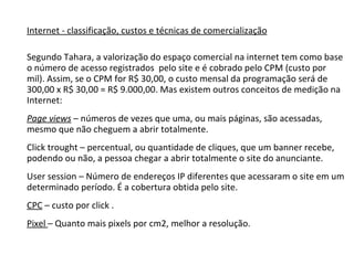 Internet - classificação, custos e técnicas de comercialização Segundo Tahara, a valorização do espaço comercial na internet tem como base o número de acesso registrados  pelo site e é cobrado pelo CPM (custo por mil). Assim, se o CPM for R$ 30,00, o custo mensal da programação será de 300,00 x R$ 30,00 = R$ 9.000,00. Mas existem outros conceitos de medição na Internet: Page views  – números de vezes que uma, ou mais páginas, são acessadas, mesmo que não cheguem a abrir totalmente. Click trought – percentual, ou quantidade de cliques, que um banner recebe, podendo ou não, a pessoa chegar a abrir totalmente o site do anunciante. User session – Número de endereços IP diferentes que acessaram o site em um determinado período. É a cobertura obtida pelo site. CPC  – custo por click . Pixel  – Quanto mais pixels por cm2, melhor a resolução. 