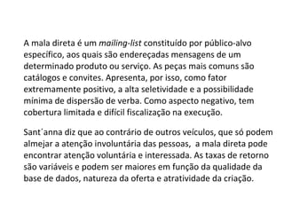 A mala direta é um  mailing-list  constituído por público-alvo específico, aos quais são endereçadas mensagens de um determinado produto ou serviço. As peças mais comuns são catálogos e convites. Apresenta, por isso, como fator extremamente positivo, a alta seletividade e a possibilidade mínima de dispersão de verba. Como aspecto negativo, tem cobertura limitada e difícil fiscalização na execução.  Sant´anna diz que ao contrário de outros veículos, que só podem almejar a atenção involuntária das pessoas,  a mala direta pode encontrar atenção voluntária e interessada. As taxas de retorno são variáveis e podem ser maiores em função da qualidade da base de dados, natureza da oferta e atratividade da criação.  