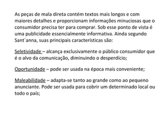 As peças de mala direta contém textos mais longos e com maiores detalhes e proporcionam informações minuciosas que o consumidor precisa ter para comprar. Sob esse ponto de vista é uma publicidade essencialmente informativa. Ainda segundo Sant´anna, suas principais características são: Seletividade  – alcança exclusivamente o público consumidor que é o alvo da comunicação, diminuindo o desperdício; Oportunidade  – pode ser usada na época mais conveniente; Maleabilidade  – adapta-se tanto ao grande como ao pequeno anunciante. Pode ser usada para cobrir um determinado local ou todo o país;  