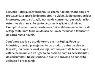 Segundo Tahara, convencionou-se chamar de  merchandising em propaganda  a aparição de produtos no vídeo, áudio ou nos artigos impressos, em sua situação norma de consumo, sem declaração ostensiva da marca. Portanto, a comunicação é subliminar. Exemplo disso é o consumo de uma única  determinada marca de refrigerante num filme ou do uso de um determinado fabricante de carro numa novela. Sant´anna explica o uso do termo  em marketing . Pode ser industrial, que é o planejamento do produto antes de ele ser lançado;  ou promocional, ou seja, um conjunto de técnicas que estabelecem um elo de ligação do produto com as necessidades do consumidor. Nesse sentido, é que se aproxima do conceito aplicado à propaganda.  