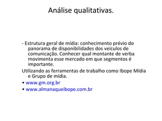 Análise qualitativas. - Estrutura geral de mídia: conhecimento prévio do panorama de disponibilidades dos veículos de comunicação. Conhecer qual montante de verba movimenta esse mercado em que segmentos é importante.  Utilizando as ferramentas de trabalho como Ibope Mídia e Grupo de mídia. •  www.gm.org.br •  www.almanaqueibope.com.br   