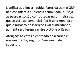 Significa audiência líquida. Parecida com o GRP, não considera a audiência acumulada, ou seja, as pessoas só são computadas na primeira vez que assiste ao comercial. Por isso, à medida em que o número de inserções vai aumentando, aumenta a diferença entre o GRP e o Reach. Atenção: às vezes é chamado de alcance e, erroneamente, segundo Veronezzi, de cobertura. 