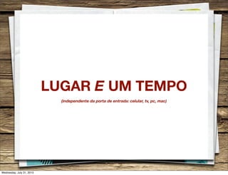 LUGAR E UM TEMPO
(independente da porta de entrada: celular, tv, pc, mac)
Wednesday, July 31, 2013
 