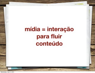 mídia = interação
para ﬂuir
conteúdo
Wednesday, July 31, 2013
 