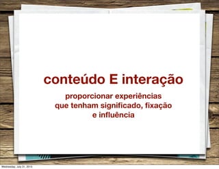conteúdo E interação
proporcionar experiências
que tenham signiﬁcado, ﬁxação
e inﬂuência
Wednesday, July 31, 2013
 