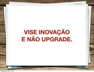VISE INOVAÇÃO
E NÃO UPGRADE.
Wednesday, July 31, 2013
 