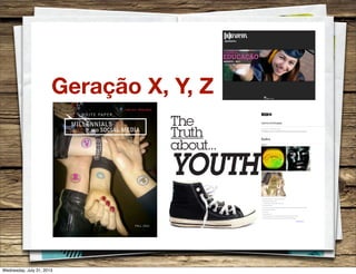 Geração X, Y, Z
WHITE PAPER
MILLENNIALS
AND SOCIAL MEDIA
FALL 2010
The
Truth
about...
1
YOUTH
Maio 2011
AGOSTO - 2011
YOUTH ATTITUDES
By Laura-Jane Preston, WGSN, 03 November 2010
WGSN highlights some of the key youth attitudes that will affect consumer behavioural trends and brand choices.
Index
The journey and process are as important as the outcome
Creating intrigue with trails of clues
Anonymity and the powerful mystique of the alter ego
Modern-day mythology
As a reaction to our overexposed digital world, information is going back underground and becoming less available
Play with identity and aesthetics
Visual trickery
Secrets and discovery
We see Enigma as the move on from the Dark Magick and Deluxe Noir trends of past seasons
Updated with holographic and metallic surfaces, collage, and playful lenticular imagery
ENIGMA
Holographic eye pendant necklace by Xenarae's Room Y by Iamamiwhoami
World Unite/Lucifer Youth Foundation
©WGSN 2010
Wednesday, July 31, 2013
 