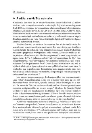 12 Wikibrands 
 A mídia: o ruído fi ca mais alto 
A audiência das redes de TV está no nível mais baixo da história. As rádios 
musicais estão em queda acentuada. A circulação de jornais vem minguando 
desde 1987. As vendas de livros e revistas e o faturamento com bilheterias estão 
estagnados, enquanto as vendas de CDs e DVDs estão caindo. Cada vez mais, 
esses formatos tradicionais de mídia estão se somando e até sendo substituídos 
por uma cacofonia de mídias baseadas na Web e por alternativas, como toques 
de celular, aparelhos de video game, sinalização digital, entretenimento ligado 
a marcas e sponsorship avenues. 
Paradoxalmente, os retornos decrescentes das mídias tradicionais de-sencadearam 
um círculo vicioso neste ramo. Em um esforço para insufl ar a 
escassa atenção da audiência e seu impacto decadente, as mídias tradicionais 
passaram a pregar suas propagandas a todo volume. A duração média do es-paço 
comercial aumentou para 18 minutos para cada hora de programação em 
alguns canais de TV. A cada ano, o clutter* televisivo aumenta de 1 a 3%.13 Essa 
crescente maré de ruído serve apenas para aumentar a insatisfação dos consu-midores 
e fazê-los perderem o foco.14 O que é ainda mais irônico, isso leva as 
mídias tradicionais a fazerem investimentos publicitários ainda mais altos. O 
resultado é que os profi ssionais de marketing estão pagando muito mais caro 
para alcançar audiências cada vez menores, compostas por consumidores pou-co 
interessados e insatisfeitos.15 
Ao mesmo tempo, o emprego de diversas mídias está em crescimento. 
Cada “olhar” da audiência atual já não tem o mesmo valor que o de seus pre-decessores 
de um século atrás, quando um foco único de atenção era a nor-ma. 
Por exemplo, 70% dos atuais usuários de mídias afi rmam que costumam 
consumir múltiplas mídias ao mesmo tempo.16 Membros de Geração Digital 
são famosos por seus malabarismos multitarefas e por seu consumo voraz de 
mídia, utilizando em média o equivalente a 20 horas de mídia em um período 
de sete horas; sem medo de errar, podemos afi rmar que os olhares de hoje estão 
bastante treinados por mirarem incansavelmente em diversas direções.17 
Conforme o burburinho da mídia se intensifi ca, a oportunidade para criar 
um “momento compartilhado” com o cliente fi ca cada vez mais distante. Soman-do- 
se a esta confusão, há também própria abundância de opções de mídia. Três 
canais norte-americanos de TV acabaram gerando outros 20, os quais por sua 
vez tornaram-se 500, o que levou a uma profusão de mil opções concorrentes. 
* N. de R.T.: Sobrecarga de mensagens publicitárias nas diversas mídias; a mensagem real acaba se per-dendo 
e não atinge os segmentos-alvo traçados. 
 
