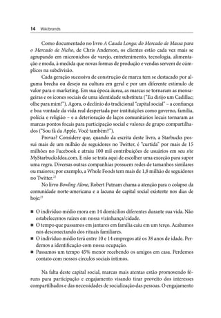 14 Wikibrands 
Como documentado no livro A Cauda Longa: do Mercado de Massa para 
o Mercado de Nicho, de Chris Anderson, os clientes estão cada vez mais se 
agrupando em micronichos de varejo, entretenimento, tecnologia, alimenta-ção 
e moda, à medida que novas formas de produção e vendas servem de cúm-plices 
na subdivisão. 
Cada geração sucessiva de construção de marca tem se destacado por al-guma 
brecha ou desejo na cultura em geral e por um diferente estímulo de 
valor para o marketing. Em sua época áurea, as marcas se tornaram as mensa-geiras 
e os ícones sociais de uma identidade substituta (“Eu dirijo um Cadillac; 
olhe para mim!”). Agora, o declínio do tradicional “capital social” – a confi ança 
e boa vontade da vida real despertada por instituições como governo, família, 
polícia e religião – e a deterioração de laços comunitários locais tornaram as 
marcas pontos focais para participação social e valores de grupo compartilha-dos 
(“Sou fã da Apple. Você também?”). 
Provas? Considere que, quando da escrita deste livro, a Starbucks pos-sui 
mais de um milhão de seguidores no Twitter, é “curtida” por mais de 15 
milhões no Facebook e atraiu 100 mil contribuições de usuários em seu site 
MyStarbucksIdea.com. E não se trata aqui de escolher uma exceção para supor 
uma regra. Diversas outras companhias possuem redes de tamanhos similares 
ou maiores; por exemplo, a Whole Foods tem mais de 1,8 milhão de seguidores 
no Twitter.22 
No livro Bowling Alone, Robert Putnam chama a atenção para o colapso da 
comunidade norte-americana e a lacuna de capital social existente nos dias de 
hoje:23 
O indivíduo médio mora em 14 domicílios diferentes durante sua vida. Não 
estabelecemos raízes em nossa vizinhança/cidade. 
O tempo que passamos em jantares em família caiu em um terço. Acabamos 
nos desconectando dos rituais familiares. 
O indivíduo médio terá entre 10 e 14 empregos até os 38 anos de idade. Per-demos 
a identifi cação com nossa ocupação. 
Passamos um tempo 45% menor recebendo os amigos em casa. Perdemos 
contato com nossos círculos sociais íntimos. 
Na falta deste capital social, marcas mais atentas estão promovendo fó-runs 
para participação e engajamento visando tirar proveito dos interesses 
compartilhados e das necessidades de socialização das pessoas. O engajamento 
 