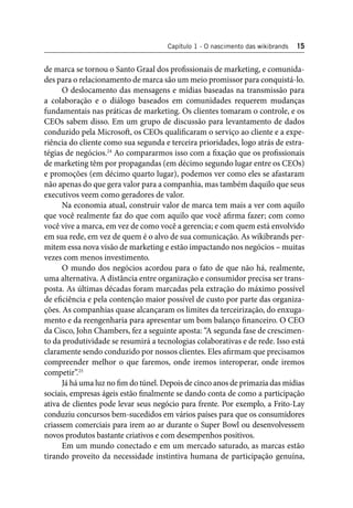 Capítulo 1 - O nascimento das wikibrands 15 
de marca se tornou o Santo Graal dos profi ssionais de marketing, e comunida-des 
para o relacionamento de marca são um meio promissor para conquistá-lo. 
O deslocamento das mensagens e mídias baseadas na transmissão para 
a colaboração e o diálogo baseados em comunidades requerem mudanças 
fundamentais nas práticas de marketing. Os clientes tomaram o controle, e os 
CEOs sabem disso. Em um grupo de discussão para levantamento de dados 
conduzido pela Microsoft , os CEOs qualifi caram o serviço ao cliente e a expe-riência 
do cliente como sua segunda e terceira prioridades, logo atrás de estra-tégias 
de negócios.24 Ao compararmos isso com a fi xação que os profi ssionais 
de marketing têm por propagandas (em décimo segundo lugar entre os CEOs) 
e promoções (em décimo quarto lugar), podemos ver como eles se afastaram 
não apenas do que gera valor para a companhia, mas também daquilo que seus 
executivos veem como geradores de valor. 
Na economia atual, construir valor de marca tem mais a ver com aquilo 
que você realmente faz do que com aquilo que você afi rma fazer; com como 
você vive a marca, em vez de como você a gerencia; e com quem está envolvido 
em sua rede, em vez de quem é o alvo de sua comunicação. As wikibrands per-mitem 
essa nova visão de marketing e estão impactando nos negócios – muitas 
vezes com menos investimento. 
O mundo dos negócios acordou para o fato de que não há, realmente, 
uma alternativa. A distância entre organização e consumidor precisa ser trans-posta. 
As últimas décadas foram marcadas pela extração do máximo possível 
de efi ciência e pela contenção maior possível de custo por parte das organiza-ções. 
As companhias quase alcançaram os limites da terceirização, do enxuga-mento 
e da reengenharia para apresentar um bom balanço fi nanceiro. O CEO 
da Cisco, John Chambers, fez a seguinte aposta: “A segunda fase de crescimen-to 
da produtividade se resumirá a tecnologias colaborativas e de rede. Isso está 
claramente sendo conduzido por nossos clientes. Eles afi rmam que precisamos 
compreender melhor o que faremos, onde iremos interoperar, onde iremos 
competir”.25 
Já há uma luz no fi m do túnel. Depois de cinco anos de primazia das mídias 
sociais, empresas ágeis estão fi nalmente se dando conta de como a participação 
ativa de clientes pode levar seus negócio para frente. Por exemplo, a Frito-Lay 
conduziu concursos bem-sucedidos em vários países para que os consumidores 
criassem comerciais para irem ao ar durante o Super Bowl ou desenvolvessem 
novos produtos bastante criativos e com desempenhos positivos. 
Em um mundo conectado e em um mercado saturado, as marcas estão 
tirando proveito da necessidade instintiva humana de participação genuína, 
 