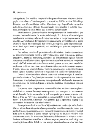 16 Wikibrands 
diálogo face a face e mídias compartilhadas para sobreviver e prosperar. Divul-gação 
boca a boca. Conteúdo gerado por usuários. Mídias sociais. Microblogs. 
Prosumerism. Comunidades online. Crowdsourcing. Experiência conduzida 
pelo cliente. Sistemas e fóruns de qualifi cação pelos clientes. É tudo tão pode-roso, 
empolgante e novo. Mas o que as marcas devem fazer? 
Examinamos a questão de como as empresas operam nessas esferas por 
meio de desenvolvimento de marca, colaboração do cliente e Web social para 
desafi armos suposições-chave, derrubarmos mitos e chegarmos ao cerne da 
questão. As wikibrands fornecem lições arduamente aprendidas sobre como 
utilizar o poder da colaboração dos clientes, não apenas para empresas recen-tes 
da Web e para marcas pessoais, mas também para grandes companhias e 
suas marcas. 
Partindo de projetos de pesquisa multimilionários, estudos com centenas 
de colaborações marca-cliente e entrevistas diretas com centenas de grandes 
executivos, líderes de marketing, arquitetos de comunidades digitais e online, 
acabamos identifi cando como e por que as marcas bem-sucedidas competem 
no século XXI, suas motivações fundamentais para se aventurarem na colabo-ração 
com o cliente e os nove elementos essenciais para se ter sucesso na cons-trução 
e gestão de uma wikibrand. Também desvendamos as implicações para 
todos aqueles buscando conduzir os negócios com sucesso no cenário atual. 
Como o título deste livro afi rma, trata-se de uma reinvenção. É uma lon-ga 
estrada manobrar funções departamentais ou até empresas inteiras. Ao ana-lisarmos 
as principais empresas que estão praticando wikibrands, fornecemos 
os argumentos e a capacidade para se atingir a mudança em qualquer empresa 
ou ramo. 
Já apresentamos um ponto de vista equilibrado a partir de uma ampla va-riedade 
de recursos sobre o que as companhias precisam para ter sucesso com 
as wikibrands. Existe um desafi o de ordem superior para as empresas de hoje. 
Não se trata de “Devemos aumentar o engajamento?”, e sim “O que iremos 
fazer?” e “Como iremos fazê-lo?” para garantir que as opiniões e os grupos de 
interesse se manifestem por trás da marca. 
Para quem se destina este livro? Quando demos início à jornada de des-tilar 
as ideias das mais destacadas organizações mundiais, acreditávamos que 
gente de negócio, empreendedores e executivos eram nosso público principal. 
Este livro diz respeito a como vencer e prosperar no mundo obscuro e em 
constante mudança do mercado. Obviamente, dadas as nossas próprias experi-ências 
e as histórias fornecidas, acreditamos que o pessoal de marketing e co-municação 
incumbido de liderar esse avanço iria naturalmente achar este livro 
 