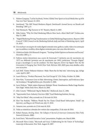 18 Wikibrands 
5. Nielsen Company, “Led by Facebook, Twitter, Global Time Spent on Social Media Sites up 82% 
Year over Year,” January 22, 2010. 
6. Interbrand, “Th e 2007 Brand Marketers Report: Interbrand’s Annual Survey on Brands and 
Branding,” 2007, p. 8. 
7. Paul Th omasch, “Big Turnover in ‘07,” Reuters, March 12, 2007. 
8. Mike Linton, “Why Do Chief Marketing Offi cers Have Such a Short Shelf Life?”, Forbes.com, 
May 15, 2009. 
9. “Digital Marketing Driving Transformation in Global Marketing Organizations, Reports CMO 
Council,” CMO Council on the Marketing Outlook study and State of Marketing report, April 
19, 2010. 
10. Um mashup é um arquivo de mídia digital contendo texto, gráfi cos, áudio, vídeo e/ou animação 
que recombina e modifi ca obras digitais existentes para criar uma obra derivativa. 
11. GlobeScan Radar 2010 Research Program, “Tracking Global Opinion on Business and Society,” 
December 2005, p. 3. 
12. Embora muitos denominem essa coorte de Generação Y (primeiro ano de nascimento em 
1977) ou Millenials (primeiro ano de nascimento em 1981), preferimos “Geração Digital”, 
já que a tecnologia é o seu fi o condutor. Ver Don Tapscott, Grown Up Digital: How the Net 
Generation Is Changing Your World (New York: McGraw-Hill, 2009) para mais detalhes sobre 
esse raciocínio. 
13. Jack Neff , “Clutter Pollution Solution—Make Th em Pay for Bad Ads,” Advertising Age, AdAge 
.com, April 8, 2007. 
14. Laura Petrecca, “Product Placement, You Can’t Escape It,” USA Today, October 10, 2006. 
15. Peter Kim, “Consumers Love to Hate Advertising; Clutter, Interruption, and Irrelevance Spur 
Ad Avoidance,” BeingPeterKim.com, December 9, 2006. 
16. Larry Dobrow, “Multi-taskers Represent Multiple Th reat: Simultaneous Media Usage Reaches 
New High,” Media Daily News, March 24, 2004. 
17. John Consoli, “‘Millennials’ Big for Media Biz,” Mediaweek, June 21, 2006. 
18. “Supermarket Facts: Industry Overview 2006,” Food Marketing Institute, fmi.org. 
19. “eBay Fact Sheet,” eBay, acessado em 25 de maio de 2010. 
20. Eliot Van Buskirk, “Millions Would Pay for iTunes Cloud-Based Subscription: Study,” em 
Epicenter, um blog no site Wired.com, July 15, 2010. 
21. Amazon.com, acessado em 25 de maio de 2010. 
22. Todas as estatísticas coletadas dos websites das companhias, 25 de maio de 2010. 
23. Robert Putnam, Bowling Alone: Th e Collapse & Revival of American Community (New York: 
Simon & Schuster, 2000). 
24. Scott Davis, “Microsoft Executive Circle,” presentation, Prophet.com, March 2006. 
25. Microsoft News Center, “Microsoft and Cisco: Collaborating for the Future of Technology,” 
transcript of discussion, New York, August 20, 2007. 
