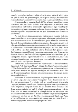 4 Wikibrands 
vencedor no atual mercado controlado pelos clientes, a noção de wikibrands é 
um grito de alerta, um guia estratégico, um mapa de execução, tão importante 
para os altos líderes administrativos quanto para os gerentes na linha de frente. 
Vejamos um breve histórico. Desde 1875, e talvez até antes disso, quando 
a cervejaria Bass Ale criou a primeira marca registrada, as marcas se torna-ram 
uma força controladora no mercado, representando algo buscado pelos 
consumidores, seja para a compra, confi ança, desejo, preferência ou amor. Em 
muitas companhias, a marca se tornou seu mais importante ativo fi nanceiro e 
operacional. 
Por mais de um século, as empresas cultivaram de maneira efi ciente a 
lealdade dos clientes, a vantagem competitiva e sólidas percepções lucrativas 
para seus donos com o uso de ferramentas de gestão de marca. Esforços tra-dicionais 
de marketing de massa funcionaram como duradouros geradores de 
valor, permitindo que as marcas garantissem signifi cativos lucros extras sobre 
as commodities e os adversários baseados em preço. Coca-cola, IBM, BMW, 
McDonald’s e Heineken simbolizam a força de marcas bem-posicionadas e 
divulgadas para um público de consumo em massa por meio de canais tra-dicionais 
de mídia. De fato, o folclore corporativo da Coca-cola afi rma que se 
a companhia perdesse repentinamente todos os seus bens físicos, ela poderia 
conseguir fi nanciamento para reconstruir a empresa inteira usando apenas o 
poder da marca como garantia fi nanceira. 
Embora haja muito mais manchetes recentes como “Será que uma Fama 
Equivocada Pode Sujar a sua Marca?”, “Ataque dos Blogs”, “Marcas sob Ataque” 
e “O Declínio das Marcas”, sustentamos que as marcas são ainda muito impor-tantes 
para a evolução dos negócios estratégicos pós-industriais e para a cria-ção 
de valor nos negócios. Encare o fato: as marcas ainda têm espaço, mesmo 
no mercado do futuro. 
Fundadores e administradores de empresas podem sair de cena ou se 
aposentar. Organizações podem ser “enxugadas”. Meios de comunicação po-dem 
ser reposicionados. A produção pode ser completamente terceirizada. 
Logotipos podem ser modifi cados. Quer você goste ou não, o que resta ainda 
é uma enigmática crença em marcas. Se não acredita, pense no que poderia 
despertar uma tentação em você. Se a Apple lançasse uma geladeira, você não 
fi caria nem um pouco interessado? Se a Google abrisse um restaurante, você 
não consideraria fazer fi la do lado de fora? Se a BMW lançasse um computador 
pessoal, você não faria um test drive? Se a equipe responsável pelo jogo World 
of Warcraft lançasse um parque de diversões, um grande percentual de seus 11 
milhões de jogadores provavelmente peregrinaria até lá. 
 