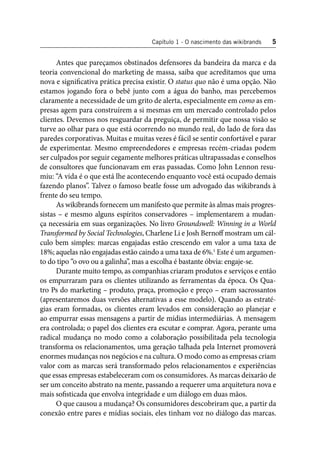 Capítulo 1 - O nascimento das wikibrands 5 
Antes que pareçamos obstinados defensores da bandeira da marca e da 
teoria convencional do marketing de massa, saiba que acreditamos que uma 
nova e signifi cativa prática precisa existir. O status quo não é uma opção. Não 
estamos jogando fora o bebê junto com a água do banho, mas percebemos 
claramente a necessidade de um grito de alerta, especialmente em como as em-presas 
agem para construírem a si mesmas em um mercado controlado pelos 
clientes. Devemos nos resguardar da preguiça, de permitir que nossa visão se 
turve ao olhar para o que está ocorrendo no mundo real, do lado de fora das 
paredes corporativas. Muitas e muitas vezes é fácil se sentir confortável e parar 
de experimentar. Mesmo empreendedores e empresas recém-criadas podem 
ser culpados por seguir cegamente melhores práticas ultrapassadas e conselhos 
de consultores que funcionavam em eras passadas. Como John Lennon resu-miu: 
“A vida é o que está lhe acontecendo enquanto você está ocupado demais 
fazendo planos”. Talvez o famoso beatle fosse um advogado das wikibrands à 
frente do seu tempo. 
As wikibrands fornecem um manifesto que permite às almas mais progres-sistas 
– e mesmo alguns espíritos conservadores – implementarem a mudan-ça 
necessária em suas organizações. No livro Groundswell: Winning in a World 
Transformed by Social Technologies, Charlene Li e Josh Bernoff mostram um cál-culo 
bem simples: marcas engajadas estão crescendo em valor a uma taxa de 
18%; aquelas não engajadas estão caindo a uma taxa de 6%.1 Este é um argumen-to 
do tipo “o ovo ou a galinha”, mas a escolha é bastante óbvia: engaje-se. 
Durante muito tempo, as companhias criaram produtos e serviços e então 
os empurraram para os clientes utilizando as ferramentas da época. Os Qua-tro 
Ps do marketing – produto, praça, promoção e preço – eram sacrossantos 
(apresentaremos duas versões alternativas a esse modelo). Quando as estraté-gias 
eram formadas, os clientes eram levados em consideração ao planejar e 
ao empurrar essas mensagens a partir de mídias intermediárias. A mensagem 
era controlada; o papel dos clientes era escutar e comprar. Agora, perante uma 
radical mudança no modo como a colaboração possibilitada pela tecnologia 
transforma os relacionamentos, uma geração talhada pela Internet promoverá 
enormes mudanças nos negócios e na cultura. O modo como as empresas criam 
valor com as marcas será transformado pelos relacionamentos e experiências 
que essas empresas estabeleceram com os consumidores. As marcas deixarão de 
ser um conceito abstrato na mente, passando a requerer uma arquitetura nova e 
mais sofi sticada que envolva integridade e um diálogo em duas mãos. 
O que causou a mudança? Os consumidores descobriram que, a partir da 
conexão entre pares e mídias sociais, eles tinham voz no diálogo das marcas. 
 