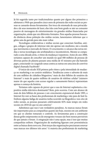 6 Wikibrands 
Já foi sugerido tanto por tradicionalistas quanto por alguns dos primeiros a 
adotarem a Web que passados cinco anos de primazia das redes sociais as pes-soas 
se cansarão dessas ferramentas. Em troca da retomada de suas privacida-des 
e de seus momentos de lazer, elas irão com bom grado se ater ao consumo 
passivo de mensagens de entretenimento via grandes mídias fi nanciadas por 
organizações, ainda que em diferentes formatos. Para aquelas pessoas buscan-do 
distância dessa poluição das mídias sociais, lamentamos informar que o 
gênio saiu da garrafa para não mais voltar. 
Tecnologias colaborativas e mídias sociais que conectam famílias, ami-gos, 
colegas e grupos de interesse não são apenas um modismo; são a moeda 
que movimenta o mercado do futuro. O crescimento e o alcance das novas mí-dias 
e novas tecnologias são arrebatadores e incontestáveis. Mesmo se compa-rado 
a uma década atrás, o ritmo da mudança é espantoso. Antes do ano 2000, 
seríamos capazes de conceber um mundo no qual 500 milhões de pessoas de 
diversas partes do planeta passam uma média de 45 minutos por dia batendo 
papo, conectando-se e jogando umas contra as outras em uma área de convívio 
digital chamada Facebook? 
O início do século XXI primou pelo ritmo e pela intensidade de mudan-ça 
no marketing e no cenário midiático. Tendências como o advento de mais 
de cem milhões de cidadãos blogueiros,2 mais de dois bilhões de usuários da 
Internet3 e mais de quatro milhões de usuários de telefone celular4 (número 
maior do que aqueles com acesso regular a saneamento básico) representam 
apenas o começo da história. 
Teríamos sido capazes de prever que o uso da Internet suplantaria a im-positiva 
mídia televisiva dominante? Bem, pois ocorreu. Com um alcance de 
mais de dois bilhões de pessoas e um crescimento exponencial desde 1995, a 
Internet fez ruir as bases dos profi ssionais de marketing e não para de fazê-lo. 
Embora alguma fadiga de usuários tenha ocorrido na blogosfera e nos sites de 
redes sociais, as pessoas passaram coletivamente 82% mais tempo em redes 
sociais em 2010 do que no ano anterior.5 
Admitimos que isso é um verdadeiro paradoxo. As marcas nunca foram 
tão importantes para as companhias quanto são hoje, mesmo em um ambiente 
em que os clientes tomaram o controle. As ferramentas para a construção 
dessas grifes onipresentes ou de emergentes vorazes são bem menos previsíveis 
do que jamais o foram. A estagnação não é uma opção, mas é isso que muitas 
companhias exibem. Organizações de marketing fi guram com proeminência 
entre as baixas desta nova era. Dois terços das organizações precisaram renovar 
suas marcas nos últimos três anos.6 A maioria dos profi ssionais de marketing 
 