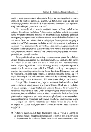 Capítulo 1 - O nascimento das wikibrands 7 
seniores estão sentindo certa dissonância dentro de suas organizações e certa 
distância de sua base externa de clientes.7 A duração no cargo de um chief 
marketing offi cer está na casa de 28 meses, três anos a menos do que o próximo 
cargo no ranking de permanência: CIOs.8 
Na primeira década do milênio, devido ao recuo econômico global, o tema 
caiu nos domínios do marketing. Profi ssionais de marketing visionários começa-ram 
a perceber o problema. Somente 6% dos executivos de marketing qualifi cam 
suas operações digitais como excelentes; a maior necessidade identifi cada nas no-vas 
plantas é o aprimoramento do marketing digital de suas plataformas, progra-mas 
e pessoas.9 Profi ssionais de marketing seniores começaram a perceber que se 
quiserem evitar que suas estrelas corporativas sejam eclipsadas, precisam abstrair 
o que eles fazem (propaganda, publicidade, relações públicas e vendas) e prestar a 
atenção em como o fazem (conexão com o consumidor, engajamento de marca e 
participação comunitária online). 
Se os profi ssionais de marketing reconhecem sua perda de infl uência 
dentro de suas organizações, eles muito provavelmente também estão cientes 
da diminuição de seu status fora delas. O ambiente pode ser francamente 
hostil. Pequenos grupos de clientes bem-organizados já expuseram publica-mente 
titãs do mercado como a Dell, o Wal-Mart e a Sony por empregarem 
práticas empresariais pouco éticas ou abaixo da crítica. Não apenas este efei-to 
ressonante de clientes bem-conectados e insatisfeitos afeta o modo de ope-ração 
das companhias como também indica um deslocamento de poder no 
cenário emergente das marcas – um deslocamento em direção aos clientes. 
Por quê? Ora, simplesmente porque as alavancas do desenvolvimento de 
marcas mudaram drasticamente nos últimos 20 anos. Desde que o marketing 
de massa alcançou seu auge de efi ciência no início dos anos 80, diversas outras 
tendências relacionadas à mídia (como a fragmentação), ao marketing (como a 
customização), à atividade de mercado (como a abreviação do ciclo de vida dos 
produtos) e a comportamentos culturais mais amplos (como consumidores hete-rogêneos) 
acabaram por reduzir a efetividade de esforços tradicionais de marca. 
Companhias e marcas vencedoras estão tendo sucesso ao aprenderem a 
se engajar e a cocriar esforços de marca com seus consumidores mais leais e 
engajados: 
Produtores tradicionais de bens de consumo como a Procter & Gamble es-tão 
criando novas e poderosas conexões com os clientes com o uso frequen-te 
e experimental do Facebook; fóruns de discussão e relacionamentos como 
 