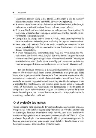 8 Wikibrands 
Vocalpoint, Tremor, Being Girl e Home Made Simple; e hits de mashup10 
tradicionais/sociais como a campanha de vídeo Old Spice Guy. 
A empresa revelação da moda lululemon está colhendo frutos da devoção 
ardorosa de seus funcionários e de suas redes de embaixadores. 
A companhia de soft ware Intuit está se abrindo para um fl uxo contínuo de 
inovação e aplicações, bem como para suporte dos clientes, baseado em en-volvimento 
comunitário online. 
Companhias de código aberto, como o Mozilla, estão tirando proveito do 
entusiasmo de marca via esforços de marketing abrangentes e comunitários. 
Ícones do varejo, como a Starbucks, estão trazendo para o centro de sua 
marca o marketing e o cliente, na medida em que dominam as experiências 
de seus consumidores. 
A jovem e independente companhia Naked Pizza está revolucionando o rela-cionamento 
dos clientes com a fast food por meio de uma imagem de marca 
certinha e saudável, que interage com os seus consumidores via Twitter (para 
os não iniciados, uma plataforma de microblog que permite aos usuários en-viarem 
mensagens de texto, conhecidas como tweets, de até 140 caracteres). 
Em vez de lançar promessas e mensagens incessantemente aos ouvidos 
moucos do mercado atual, essas astutas companhias estão pensando sobre 
como a participação ativa dos clientes pode fazer suas marcas serem notadas, 
comentadas e endossadas por meio dos contatos dos consumidores. Em vez de 
controlar as marcas, os profi ssionais de marketing as estão abrindo para novas 
e empolgantes possibilidades. Em resumo, essas marcas estão se tornando 
“wiki”. O movimento das wikibrands está remodelando o modo como as 
companhias criam valor de marca. Noções tradicionais de gestão de marcas 
estão dando lugar a um compartilhamento autêntico entre profi ssionais de 
marketing, colaboradores e clientes. 
 A evolução das marcas 
Talvez a marcha para um mundo de wikibrands seja o darwinismo em ação. 
Um ponto de vista histórico sugere que poderíamos ter previsto a última onda 
de construção de marca. Durante um longo período, uma marca era simples-mente 
um logotipo indicando uma posse, como mostrado na Tabela 1.1. Com 
o advento da produção em massa no século XIX, as primeiras companhias de 
bens de consumo usavam suas marcas para estabelecer familiaridade e con-fi 
ança em mercados acostumados a produtos locais. 
 