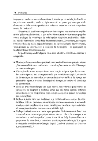 10 Wikibrands 
forçados a estudarem novas alternativas. A confi ança e a satisfação dos clien-tes 
pelas marcas estão caindo vertiginosamente, ao passo que sua capacidade 
de encontrar informações pertinentes, informar os outros e se auto-organizar 
nunca foi tão forte.11 
Experiências positivas e negativas de marca agora se disseminam rapida-mente 
pelos círculos sociais, já que as barreiras foram praticamente apagadas 
com a evolução de tecnologias de rede ligadas a soft ware, multimídia, telefo-nia 
móvel, eletrônicos, capacidade de armazenamento. Atualmente, estratégias 
bem-sucedidas de marca dependem menos do “gerenciamento de percepções”, 
“manipulação de informações” e “controle da mensagem” – os quais eram os 
fundamentos de tempos passados. 
Se podemos aprender alguma coisa com a história recente das marcas, é 
o seguinte: 
Mudanças fundamentais na gestão de marca coincidem com grandes altera-ções 
nas condições das mídias, das comunicações e do mercado. É isso que 
estamos vendo agora. 
Alterações de marca sempre foram uma reação a algum tipo de escassez. 
Em outras épocas, isso era representado por restrições de capital, de canais 
de distribuição, de mercados, de disponibilidade de mídia e de espaço nas 
prateleiras; agora, a escassez diz respeito à atenção, ao tempo e à confi ança 
do consumidor. 
Todas as eras de mudanças têm suas marcas vencedoras e perdedoras; as 
vencedoras se adaptam à mudança antes que seja tarde demais. Estamos 
vendo isso ocorrer em primeira mão com as ascensões e quedas meteóricas 
das companhias. 
Embora a maior parte das mudanças seja evolucionária, as janelas de opor-tunidade 
entre as mudanças estão fi cando menores, conforme a sociedade 
se adapta mais rapidamente a novos paradigmas. No clima empresarial atu-al, 
a adoção cultural da mudança nunca foi tão ágil. 
Cada período de marca se destaca por gerações distintas como tribos, com 
traços culturais comuns que preponderam sobre a cultura de uma época: as 
melindrosas e os Gatsbys dos Loucos Anos 20, os baby boomers liberais e 
pregadores do amor livre, a inovadora e anticorporativa Geração X, e agora 
a conectada e colaborativa Geração Digital (também chamada de Geração 
Y, ou Millennials).12 
 