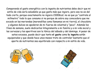Comparando el gasto energético con la ingesta de nutrientes debo decir que mi
estilo de vida sería saludable ya que gasto más que ingiero, pero eso no es del
todo cierto, porque exactamente no ingiero 2300Kcal; no es que yo “controle al
milímetro” todo lo que consumo si no porque de sobra soy conocedora que me
excedo en las meriendas (merendillas como llamamos en mi tierra), el chocolate
y algunos dulces se apoderan de mi fuerza de voluntad y “peco”. Además los
fines de semana, suelo dedicarlos íntegramente a mi familia y a mi vida social y
las cervezas y los aperitivos son la tónica del sábado y del domingo. A pesar de
estos excesos, puedo decir que tanto el gasto como la ingesta están
equiparados y que desde hace unos meses trato de controlar bastante que el
aporte de nutrientes sea equilibrado con respecto a mi estilo de vida.
 